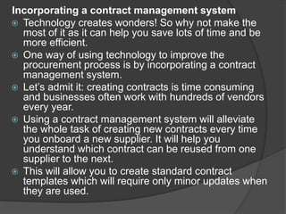 Incorporating a contract management system
 Technology creates wonders! So why not make the
most of it as it can help you save lots of time and be
more efficient.
 One way of using technology to improve the
procurement process is by incorporating a contract
management system.
 Let’s admit it: creating contracts is time consuming
and businesses often work with hundreds of vendors
every year.
 Using a contract management system will alleviate
the whole task of creating new contracts every time
you onboard a new supplier. It will help you
understand which contract can be reused from one
supplier to the next.
 This will allow you to create standard contract
templates which will require only minor updates when
they are used.
 