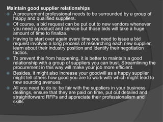 Maintain good supplier relationships
 A procurement professional needs to be surrounded by a group of
happy and qualified suppliers.
 Of course, a bid request can be put out to new vendors whenever
you need a product and service but those bids will take a huge
amount of time to finalize.
 Having to start over again every time you need to issue a bid
request involves a long process of researching each new supplier,
learn about their industry position and identify their negotiation
tactics.
 To prevent this from happening, it is better to maintain a good
relationship with a group of suppliers you can trust. Streamlining the
procurement in this way will make your job more efficient.
 Besides, it might also increase your goodwill as a happy supplier
might tell others how good you are to work with which might lead to
new sourcing avenues.
 All you need to do is: be fair with the suppliers in your business
dealings, ensure that they are paid on time, put out detailed and
straightforward RFPs and appreciate their professionalism and
skills
 