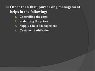  Other than that, purchasing management
helps in the following:
1. Controlling the costs
2. Stabilizing the prices
3. Supply Chain Management
4. Customer Satisfaction
 