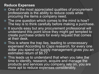 Reduce Expenses
 One of the most appreciated qualities of procurement
professionals is the ability to reduce costs while
procuring the items a company need.
 The one question which comes to the mind is how?
The key is to think carefully before making a purchase.
 It sounds easy but any procurement professional will
understand this point since they might get tempted to
create purchase orders for every request that comes
at their desk.
 This is where the trap lies, leading to unnecessary
expenses! According to Caps research, for every one
dollar you spend on supply management gives you an
estimated return of $6.77.
 This leads us to understand that when you take the
time to identify, research, acquire and manage the
products and services you company rely on, you are
more apt to reduce expenses considerably.
 