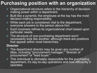 Purchasing position with an organization
 Organizational structure refers to the hierarchy of decision-
making power within a department.
 Built like a pyramid, the employee at the top has the most
decision-making responsibility.
 While each job is considered vital to the department,
everyone answers to the person above him.
 Each business refines its organizational chart based upon
particular needs.
 The structure of one purchasing department won't
necessarily look like another, although there are positions
that appear within most hierarchies.
Director
 The department director may be given any number of
titles, including "procurement manager," "director of
procurement" or "lead buyer."
 This individual is ultimately responsible for the purchasing
department, it's day-to-day operations and how efficiently it
operates.
 