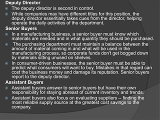 Deputy Director
 The deputy director is second in control.
 While companies may have different titles for this position, the
deputy director essentially takes cues from the director, helping
operate the daily activities of the department.
Senior Buyers
 In a manufacturing business, a senior buyer must know which
materials are needed and in what quantity they should be purchased.
 The purchasing department must maintain a balance between the
amount of material coming in and what will be used in the
manufacturing process, so corporate funds don't get bogged down
by materials sitting unused on shelves.
 In consumer-driven businesses, the senior buyer must be able to
predict what consumers will want to buy. Mistakes in that regard can
cost the business money and damage its reputation. Senior buyers
report to the deputy director.
Assistant Buyers
 Assistant buyers answer to senior buyers but have their own
responsibility for staying abreast of current inventory and trends.
 Assistant buyers also focus on evaluating suppliers -- finding the
most reliable supply source at the greatest cost savings to the
company.
 