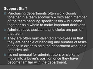Support Staff
 Purchasing departments often work closely
together in a team approach -- with each member
of the team handling specific tasks -- but come
together as a whole to make important decisions.
 Administrative assistants and clerks are part of
that team.
 They are often multi-talented employees in that
they are capable of handling any number of tasks
at once in order to help the department work as a
cohesive unit.
 It's not unusual for administrators or clerks to
move into a buyer's position once they have
become familiar with the department.
 