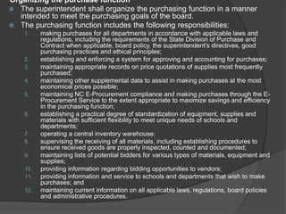 Organizing the purchase function
 The superintendent shall organize the purchasing function in a manner
intended to meet the purchasing goals of the board.
 The purchasing function includes the following responsibilities:
1. making purchases for all departments in accordance with applicable laws and
regulations, including the requirements of the State Division of Purchase and
Contract when applicable, board policy, the superintendent's directives, good
purchasing practices and ethical principles;
2. establishing and enforcing a system for approving and accounting for purchases;
3. maintaining appropriate records on price quotations of supplies most frequently
purchased;
4. maintaining other supplemental data to assist in making purchases at the most
economical prices possible;
5. maintaining NC E-Procurement compliance and making purchases through the E-
Procurement Service to the extent appropriate to maximize savings and efficiency
in the purchasing function;
6. establishing a practical degree of standardization of equipment, supplies and
materials with sufficient flexibility to meet unique needs of schools and
departments;
7. operating a central inventory warehouse;
8. supervising the receiving of all materials, including establishing procedures to
ensure received goods are properly inspected, counted and documented;
9. maintaining lists of potential bidders for various types of materials, equipment and
supplies;
10. providing information regarding bidding opportunities to vendors;
11. providing information and service to schools and departments that wish to make
purchases; and
12. maintaining current information on all applicable laws, regulations, board policies
and administrative procedures.
 