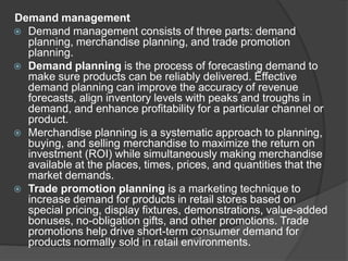 Demand management
 Demand management consists of three parts: demand
planning, merchandise planning, and trade promotion
planning.
 Demand planning is the process of forecasting demand to
make sure products can be reliably delivered. Effective
demand planning can improve the accuracy of revenue
forecasts, align inventory levels with peaks and troughs in
demand, and enhance profitability for a particular channel or
product.
 Merchandise planning is a systematic approach to planning,
buying, and selling merchandise to maximize the return on
investment (ROI) while simultaneously making merchandise
available at the places, times, prices, and quantities that the
market demands.
 Trade promotion planning is a marketing technique to
increase demand for products in retail stores based on
special pricing, display fixtures, demonstrations, value-added
bonuses, no-obligation gifts, and other promotions. Trade
promotions help drive short-term consumer demand for
products normally sold in retail environments.
 