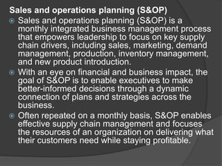 Sales and operations planning (S&OP)
 Sales and operations planning (S&OP) is a
monthly integrated business management process
that empowers leadership to focus on key supply
chain drivers, including sales, marketing, demand
management, production, inventory management,
and new product introduction.
 With an eye on financial and business impact, the
goal of S&OP is to enable executives to make
better-informed decisions through a dynamic
connection of plans and strategies across the
business.
 Often repeated on a monthly basis, S&OP enables
effective supply chain management and focuses
the resources of an organization on delivering what
their customers need while staying profitable.
 