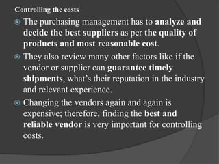 Controlling the costs
 The purchasing management has to analyze and
decide the best suppliers as per the quality of
products and most reasonable cost.
 They also review many other factors like if the
vendor or supplier can guarantee timely
shipments, what’s their reputation in the industry
and relevant experience.
 Changing the vendors again and again is
expensive; therefore, finding the best and
reliable vendor is very important for controlling
costs.
 