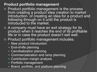 Product portfolio management
 Product portfolio management is the process
from creating a product idea creation to market
introduction. of creating an idea for a product and
following through on it until the product is
introduced to the market.
 A company must have an exit strategy for its
product when it reaches the end of its profitable
life or in case the product doesn’t sell well.
 Product portfolio management includes:
 New product introduction
 End-of-life planning
 Cannibalization planning
 Commercialization and ramp planning
 Contribution margin analysis
 Portfolio management
 Brand, portfolio, and platform planning
 
