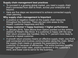 Supply chain management best practices
 To succeed in a growing global market, you need a supply chain
that’s connected from start to finish, across your enterprise and
beyond.
 Here are five steps we recommend to achieve connected supply
chain planning.
Why supply chain management is Important
 A positive or negative impact on the supply chain resounds
throughout the business. There are two core areas to the
impact: customer happiness and ROI.
 Happy customer = happy business = higher performance
 In January 2018, Tobin Moore from Optoro pointed out this striking
statistic at Retail’s Big Show: If a customer is happy with the way
their return process was handled, they’re 71 percent more likely to
become a repeat customer.
 A smooth return process means an effective supply chain, one that’s
well connected and involves communication along the chain. When
the supply chain meets or exceeds the expectations of the
customer, it’s because of efficiencies. The entire business benefits
through higher-order rates, positive sentiment in the customer’s
mind, and lower cost-to-serve for the business.
 