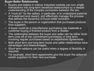 Buyer-Seller Relationship
 Buyers and sellers in mature industrial markets can turn single
transactions into long-term beneficial relationships by a deeper
understanding of the complex connection between the two.
 A “must-do” for the sellers, in particular, is to understand patterns
of investment and reward, and effectively manage the process
that defines the dynamics of buyer-seller evolution.
 The buyer is the person or organization that purchases products
from suppliers.
 A buyer could be a manufacturer purchasing raw materials a
customer buying a finished product from a retailer.
 The relationship between the buyer and seller can be either short
term (one off or low commitment purchases) or long term,
involving regular purchases based on established agreements.
 Both short term and long term buyer and seller relationships have
advantages and disadvantages.
 Short term relations can be useful when a degree of flexibility is
required.
 For example, short term agreements give the buyer the option to
switch suppliers for their next purchase.
 