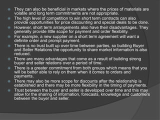 They can also be beneficial in markets where the prices of materials are
volatile and long term commitments are not appropriate.
 The high level of competition to win short term contracts can also
provide opportunities for price discounting and special deals to be done.
 However, short term arrangements also have their disadvantages. They
generally provide little scope for payment and order flexibility.
 For example, a new supplier on a short term agreement will want a
definite order and prompt payment.
 There is no trust built up over time between parties, so building Buyer
and Seller Relations the opportunity to share market information is also
reduced.
 There are many advantages that come as a result of building strong
buyer and seller relations over a period of time.
 There is a greater commitment from both groups which means that you
will be better able to rely on them when it comes to orders and
payments.
 There may also be more scope for discounts after the relationship is
established and there may be more flexibility in the timing of payments.
 Trust between the buyer and seller is developed over time and this may
allow for the sharing of information, forecasts, knowledge and customers
between the buyer and seller.
 