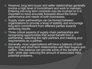  However, long term buyer and seller relationships generally
involve a high level of commitment and work to maintain.
Entering into long term contracts may be involved so it is
important to have accurate forecasts about the future
performance and needs of both businesses.
 Supply chain partnerships can be formed between
organizations to provide a level of stability and encourage
long term commitment from different parties towards
achieving results.
 Three critical aspects of supply chain partnerships are:
recognizing opportunities that would benefit from a
partnership, selecting the right partners and meeting your
requirements as a partner.
 Generally, most organizations will have a balance of both
long term and short term relationships with their buyers and
sellers. This balance can provide some of the benefits of
both, while also reducing the amount of associated risks
potential problems.
 