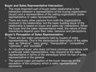 Buyer and Sales Representative Interaction:
 The most important part of buyer-seller relationship is the
interaction between a representative of the buying organization
(buyer) and a representative of the selling organization (sales
representative or sales representative).
 There are many other persons from both the organizations
involved in the relationship, but the basic building block of the
relationship is based on buyer and sales rep’ interactions. When
the buyer and the sales representative meet, the nature of their
interactions depend upon their roles, behavior and perceptions.
Buyer’s Perception of Sales Representative:
 There are two major perceptions held by buyers of sales
representatives. One is the stereotypical description of the sales
reps, as “talkative”, “easy going”, “manipulative”, “competitive”,
“optimistic”, and “excitable”.
 An industrial buyer, who does not have previous experience with
a particular sales representative, may respond to the sales
representative in terms of the stereotype which he has of sales
representative in the general.
 The second major perception of the buyer depends on the
reputation of the company which a sales representative
represents.
 