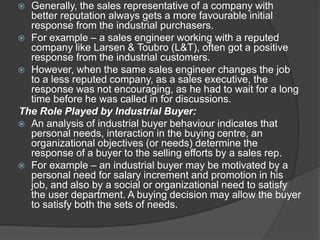  Generally, the sales representative of a company with
better reputation always gets a more favourable initial
response from the industrial purchasers.
 For example – a sales engineer working with a reputed
company like Larsen & Toubro (L&T), often got a positive
response from the industrial customers.
 However, when the same sales engineer changes the job
to a less reputed company, as a sales executive, the
response was not encouraging, as he had to wait for a long
time before he was called in for discussions.
The Role Played by Industrial Buyer:
 An analysis of industrial buyer behaviour indicates that
personal needs, interaction in the buying centre, an
organizational objectives (or needs) determine the
response of a buyer to the selling efforts by a sales rep.
 For example – an industrial buyer may be motivated by a
personal need for salary increment and promotion in his
job, and also by a social or organizational need to satisfy
the user department. A buying decision may allow the buyer
to satisfy both the sets of needs.
 