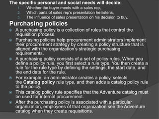 The specific personal and social needs will decide:
1. Whether the buyer meets with a sales rep,
2. Which parts of sales rep’s presentation he listens,
3. The influence of sales presentation on his decision to buy.
Purchasing policies
 A purchasing policy is a collection of rules that control the
requisition process.
 Purchasing policies help procurement administrators implement
their procurement strategy by creating a policy structure that is
aligned with the organization’s strategic purchasing
requirements.
 A purchasing policy consists of a set of policy rules. When you
define a policy rule, you first select a rule type. You then create a
rule for the rule type by defining the settings, the start date, and
the end date for the rule.
 For example, an administrator creates a policy, selects
the Catalog policy rule type, and then adds a catalog policy rule
to the policy.
 This catalog policy rule specifies that the Adventure catalog must
be used for internal procurement.
 After the purchasing policy is associated with a particular
organization, employees of that organization see the Adventure
catalog when they create requisitions.
 