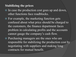 Stabilizing the prices
 In case the production cost goes up and down,
other functions face roadblocks.
 For example, the marketing function gets
confused about what price should be charged to
the customers, the finance department faces
problem in calculating profits and the accounts
cannot gauge the company’s cash flow.
 Purchasing managers are the ones who are
responsible for stabilizing the production cost by
negotiating with suppliers and making long
contracts for mutual benefit.
 