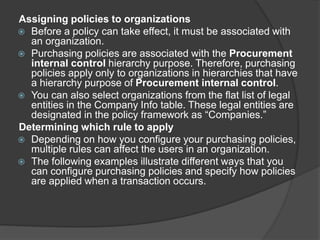 Assigning policies to organizations
 Before a policy can take effect, it must be associated with
an organization.
 Purchasing policies are associated with the Procurement
internal control hierarchy purpose. Therefore, purchasing
policies apply only to organizations in hierarchies that have
a hierarchy purpose of Procurement internal control.
 You can also select organizations from the flat list of legal
entities in the Company Info table. These legal entities are
designated in the policy framework as “Companies.”
Determining which rule to apply
 Depending on how you configure your purchasing policies,
multiple rules can affect the users in an organization.
 The following examples illustrate different ways that you
can configure purchasing policies and specify how policies
are applied when a transaction occurs.
 