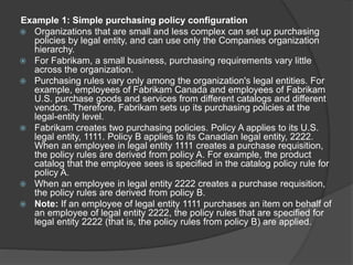 Example 1: Simple purchasing policy configuration
 Organizations that are small and less complex can set up purchasing
policies by legal entity, and can use only the Companies organization
hierarchy.
 For Fabrikam, a small business, purchasing requirements vary little
across the organization.
 Purchasing rules vary only among the organization's legal entities. For
example, employees of Fabrikam Canada and employees of Fabrikam
U.S. purchase goods and services from different catalogs and different
vendors. Therefore, Fabrikam sets up its purchasing policies at the
legal-entity level.
 Fabrikam creates two purchasing policies. Policy A applies to its U.S.
legal entity, 1111. Policy B applies to its Canadian legal entity, 2222.
When an employee in legal entity 1111 creates a purchase requisition,
the policy rules are derived from policy A. For example, the product
catalog that the employee sees is specified in the catalog policy rule for
policy A.
 When an employee in legal entity 2222 creates a purchase requisition,
the policy rules are derived from policy B.
 Note: If an employee of legal entity 1111 purchases an item on behalf of
an employee of legal entity 2222, the policy rules that are specified for
legal entity 2222 (that is, the policy rules from policy B) are applied.
 
