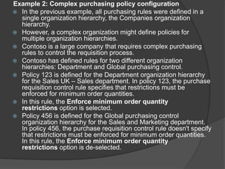 Example 2: Complex purchasing policy configuration
 In the previous example, all purchasing rules were defined in a
single organization hierarchy, the Companies organization
hierarchy.
 However, a complex organization might define policies for
multiple organization hierarchies.
 Contoso is a large company that requires complex purchasing
rules to control the requisition process.
 Contoso has defined rules for two different organization
hierarchies: Department and Global purchasing control.
 Policy 123 is defined for the Department organization hierarchy
for the Sales UK – Sales department. In policy 123, the purchase
requisition control rule specifies that restrictions must be
enforced for minimum order quantities.
 In this rule, the Enforce minimum order quantity
restrictions option is selected.
 Policy 456 is defined for the Global purchasing control
organization hierarchy for the Sales and Marketing department.
In policy 456, the purchase requisition control rule doesn't specify
that restrictions must be enforced for minimum order quantities.
In this rule, the Enforce minimum order quantity
restrictions option is de-selected.
 