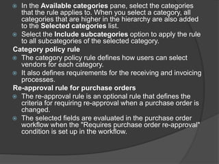  In the Available categories pane, select the categories
that the rule applies to. When you select a category, all
categories that are higher in the hierarchy are also added
to the Selected categories list.
 Select the Include subcategories option to apply the rule
to all subcategories of the selected category.
Category policy rule
 The category policy rule defines how users can select
vendors for each category.
 It also defines requirements for the receiving and invoicing
processes.
Re-approval rule for purchase orders
 The re-approval rule is an optional rule that defines the
criteria for requiring re-approval when a purchase order is
changed.
 The selected fields are evaluated in the purchase order
workflow when the "Requires purchase order re-approval"
condition is set up in the workflow.
 