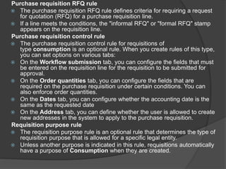 Purchase requisition RFQ rule
 The purchase requisition RFQ rule defines criteria for requiring a request
for quotation (RFQ) for a purchase requisition line.
 If a line meets the conditions, the "informal RFQ" or "formal RFQ" stamp
appears on the requisition line.
Purchase requisition control rule
 The purchase requisition control rule for requisitions of
type consumption is an optional rule. When you create rules of this type,
you can set options on various tabs:
 On the Workflow submission tab, you can configure the fields that must
be entered on the requisition line for the requisition to be submitted for
approval.
 On the Order quantities tab, you can configure the fields that are
required on the purchase requisition under certain conditions. You can
also enforce order quantities.
 On the Dates tab, you can configure whether the accounting date is the
same as the requested date
 On the Address tab, you can define whether the user is allowed to create
new addresses in the system to apply to the purchase requisition.
Requisition purpose rule
 The requisition purpose rule is an optional rule that determines the type of
requisition purpose that is allowed for a specific legal entity.
 Unless another purpose is indicated in this rule, requisitions automatically
have a purpose of Consumption when they are created.
 