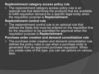 Replenishment category access policy rule
 The replenishment category access policy rule is an
optional rule that determines the products that are available
to fulfill requisition demand for a specific legal entity when
the requisition purpose is Replenishment.
Replenishment control rule
 The replenishment control rule is an optional rule that
defines the fields that must be entered on the requisition line
for the requisition to be submitted for approval when the
requisition purpose is Replenishment.
Purchase order creation and demand consolidation rule
 The purchase order creation and demand consolidation rule
defines the policy rules to use when a purchase order is
generated from an approved purchase requisition. When
you create rules of this type, you can set options on various
tabs:
 