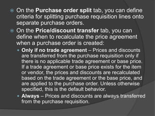  On the Purchase order split tab, you can define
criteria for splitting purchase requisition lines onto
separate purchase orders.
 On the Price/discount transfer tab, you can
define when to recalculate the price agreement
when a purchase order is created:
 Only if no trade agreement – Prices and discounts
are transferred from the purchase requisition only if
there is no applicable trade agreement or base price.
If a trade agreement or base price exists for the item
or vendor, the prices and discounts are recalculated
based on the trade agreement or the base price, and
are applied to the purchase order. Unless otherwise
specified, this is the default behavior.
 Always – Prices and discounts are always transferred
from the purchase requisition.
 