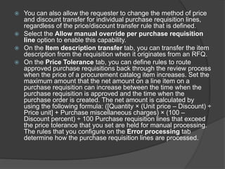  You can also allow the requester to change the method of price
and discount transfer for individual purchase requisition lines,
regardless of the price/discount transfer rule that is defined.
 Select the Allow manual override per purchase requisition
line option to enable this capability.
 On the Item description transfer tab, you can transfer the item
description from the requisition when it originates from an RFQ.
 On the Price Tolerance tab, you can define rules to route
approved purchase requisitions back through the review process
when the price of a procurement catalog item increases. Set the
maximum amount that the net amount on a line item on a
purchase requisition can increase between the time when the
purchase requisition is approved and the time when the
purchase order is created. The net amount is calculated by
using the following formula: ([Quantity × (Unit price – Discount) ÷
Price unit] + Purchase miscellaneous charges) × (100 –
Discount percent) ÷ 100 Purchase requisition lines that exceed
the price tolerance that you set are held for manual processing.
The rules that you configure on the Error processing tab
determine how the purchase requisition lines are processed.
 