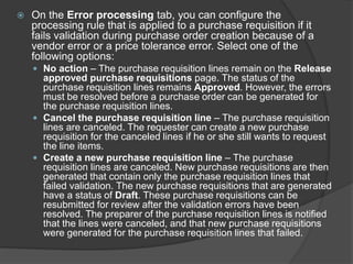  On the Error processing tab, you can configure the
processing rule that is applied to a purchase requisition if it
fails validation during purchase order creation because of a
vendor error or a price tolerance error. Select one of the
following options:
 No action – The purchase requisition lines remain on the Release
approved purchase requisitions page. The status of the
purchase requisition lines remains Approved. However, the errors
must be resolved before a purchase order can be generated for
the purchase requisition lines.
 Cancel the purchase requisition line – The purchase requisition
lines are canceled. The requester can create a new purchase
requisition for the canceled lines if he or she still wants to request
the line items.
 Create a new purchase requisition line – The purchase
requisition lines are canceled. New purchase requisitions are then
generated that contain only the purchase requisition lines that
failed validation. The new purchase requisitions that are generated
have a status of Draft. These purchase requisitions can be
resubmitted for review after the validation errors have been
resolved. The preparer of the purchase requisition lines is notified
that the lines were canceled, and that new purchase requisitions
were generated for the purchase requisition lines that failed.
 