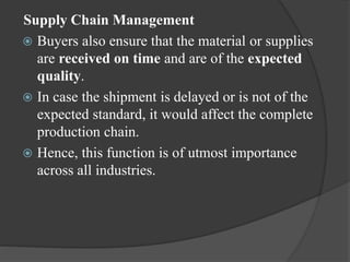 Supply Chain Management
 Buyers also ensure that the material or supplies
are received on time and are of the expected
quality.
 In case the shipment is delayed or is not of the
expected standard, it would affect the complete
production chain.
 Hence, this function is of utmost importance
across all industries.
 