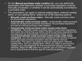  On the Manual purchase order creation tab, you can define the
parameters that determine whether a purchase requisition must be
manually processed, or whether it can be automatically converted to
a purchase order.
 The parameters can apply to internal catalog items, external catalog
items, or non-catalog items. Select one of the following options:
 Manually create purchase orders – Manually create purchase orders
for all purchase requisitions.
 Automatically create purchase orders – Automatically create purchase
orders for all approved purchase requisitions. No purchase requisitions
are held for manual purchase order creation.
 Automatically create purchase orders except under these
conditions – Manually create purchase orders for purchase requisitions
that match the criteria that you define. All other purchase requisitions that
are approved are automatically converted to purchase orders. If you
select Automatically create purchase orders except under these
conditions, you can add procurement categories and vendors to specify
which approved purchase requisition lines are held for manual
processing. This option can apply to internal catalog items, external
catalog items, and non-catalog items. When you select a procurement
category, any subcategories for that procurement category are also
selected. Select the All option for a specific type of purchase requisition
line to hold all lines of that line type for manual processing.
 