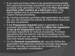  If you want purchase orders to be generated automatically
from approved purchase requisitions when the batch job for
purchase order generation runs, select the Run automatic
purchase order creation as a batch job option. This
option applies only to purchase requisitions that don't
require manual processing.
 By running automatic purchase order generation as a batch
job, you can schedule this activity at a time when resources
are less constrained.
 If the Prepayment required option is selected on the
purchase requisition lines, select the When the requisition
is set up for prepayment option to hold approved
purchase requisitions for manual processing. Purchase
requisitions that are held for manual processing can be
filtered so that you can view only those purchase requisition
lines that require prepayment.
 On the Demand consolidation tab, you can define the
parameters that determine whether purchase requisitions
that are manually processed can be considered for
purchase requisition consolidation.
 