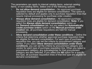 The parameters can apply to internal catalog items, external catalog
items, or non-catalog items. Select one of the following options:
1. Do not allow demand consolidation – No approved purchase
requisition lines are eligible for demand consolidation. This option is
selected by default and applies only to purchase requisition lines that
require manual processing for purchase order creation.
2. Always allow demand consolidation – All approved purchase
requisition lines are eligible for demand consolidation. Note: If you
select the Always allow demand consolidation option on
the Demand consolidation tab, but you select the Automatically
create purchase orders option on the Manual purchase order
creation tab, all purchase requisitions are held for manual
processing.
3. Allow demand consolidation under these conditions – Define the
criteria that determine whether approved purchase requisition lines
are eligible for demand consolidation. For each type of purchase
requisition line, you can set the criteria by procurement category and
vendor. If you select Allow demand consolidation under these
conditions, you can set the criteria by procurement category and
vendor for each type of purchase requisition line. When you select a
procurement category, any subcategories for that procurement
category are also selected. If you select the All option for a specific
line type, all purchase requisition lines of that line type are eligible for
demand consolidation.
 