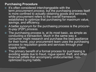 Purchasing Procedure
 It’s often considered interchangeable with the
term procurement process, but the purchasing process itself
is more confined to actually obtaining goods and services,
while procurement refers to the overall framework
established to optimize that purchasing for maximum value,
savings, and efficiency.
 A better synonym for the purchasing process is the procure-
to-pay (P2P) process.
 The purchasing process is, at its most basic, as simple as
conducting a transaction. Much in the same way a
consumer might research and purchase the best appliance
for their home, your procurement team uses the purchasing
process to requisition goods and services through your
supply chain.
 The primary benefit of a formal process for purchasing is
avoiding waste due to fraud, rogue spend, theft, and other
financial pitfalls that accompany undocumented, non-
optimized buying habits.
 