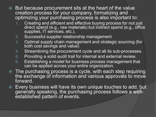  But because procurement sits at the heart of the value
creation process for your company, formalizing and
optimizing your purchasing process is also important to:
1. Creating and efficient and effective buying process for not just
direct spend (e.g., raw materials) but indirect spend (e.g., office
supplies, IT services, etc.).
2. Successful supplier relationship management.
3. Optimal supply chain management and strategic sourcing (for
both cost savings and value)
4. Streamlining the procurement cycle and all its sub-processes.
5. Providing a solid audit trail for internal and external review.
6. Establishing a model for business process management that
can be applied across your entire organization.
 The purchasing process is a cycle, with each step requiring
the exchange of information and various approvals to move
forward.
 Every business will have its own unique touches to add, but
generally speaking, the purchasing process follows a well-
established pattern of events.
 