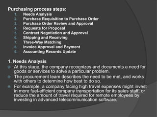 Purchasing process steps:
1. Needs Analysis
2. Purchase Requisition to Purchase Order
3. Purchase Order Review and Approval
4. Requests for Proposal
5. Contract Negotiation and Approval
6. Shipping and Receiving
7. Three-Way Matching
8. Invoice Approval and Payment
9. Accounting Records Update
1. Needs Analysis
 At this stage, the company recognizes and documents a need for
goods or services to solve a particular problem.
 The procurement team describes the need to be met, and works
with others to determine how best to do so.
 For example, a company facing high travel expenses might invest
in more fuel-efficient company transportation for its sales staff, or
reduce the amount of travel required for remote employees by
investing in advanced telecommunication software.
 
