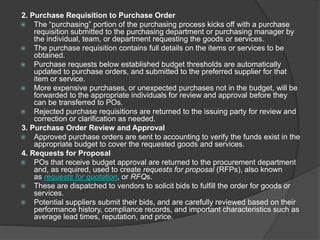 2. Purchase Requisition to Purchase Order
 The “purchasing” portion of the purchasing process kicks off with a purchase
requisition submitted to the purchasing department or purchasing manager by
the individual, team, or department requesting the goods or services.
 The purchase requisition contains full details on the items or services to be
obtained.
 Purchase requests below established budget thresholds are automatically
updated to purchase orders, and submitted to the preferred supplier for that
item or service.
 More expensive purchases, or unexpected purchases not in the budget, will be
forwarded to the appropriate individuals for review and approval before they
can be transferred to POs.
 Rejected purchase requisitions are returned to the issuing party for review and
correction or clarification as needed.
3. Purchase Order Review and Approval
 Approved purchase orders are sent to accounting to verify the funds exist in the
appropriate budget to cover the requested goods and services.
4. Requests for Proposal
 POs that receive budget approval are returned to the procurement department
and, as required, used to create requests for proposal (RFPs), also known
as requests for quotation, or RFQs.
 These are dispatched to vendors to solicit bids to fulfill the order for goods or
services.
 Potential suppliers submit their bids, and are carefully reviewed based on their
performance history, compliance records, and important characteristics such as
average lead times, reputation, and price.
 