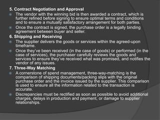 5. Contract Negotiation and Approval
 The vendor with the winning bid is then awarded a contract, which is
further refined before signing to ensure optimal terms and conditions
and to ensure a mutually satisfactory arrangement for both parties.
 Once the contract is signed, the purchase order is a legally binding
agreement between buyer and seller.
6. Shipping and Receiving
 The supplier delivers the goods or services within the agreed-upon
timeframe.
 Once they’ve been received (in the case of goods) or performed (in the
case of services), the purchaser carefully reviews the goods and
services to ensure they’ve received what was promised, and notifies the
vendor of any issues.
7. Three-Way Matching
 A cornerstone of spend management, three-way-matching is the
comparison of shipping documents/packing slips with the original
purchase order and the invoice issued by the supplier. This comparison
is used to ensure all the information related to the transaction is
accurate.
 Discrepancies must be rectified as soon as possible to avoid additional
charges, delays in production and payment, or damage to supplier
relationships.
 