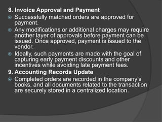 8. Invoice Approval and Payment
 Successfully matched orders are approved for
payment.
 Any modifications or additional charges may require
another layer of approvals before payment can be
issued. Once approved, payment is issued to the
vendor.
 Ideally, such payments are made with the goal of
capturing early payment discounts and other
incentives while avoiding late payment fees.
9. Accounting Records Update
 Completed orders are recorded in the company’s
books, and all documents related to the transaction
are securely stored in a centralized location.
 