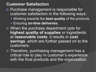 Customer Satisfaction
 Purchase management is responsible for
customer satisfaction in the following ways:
 Working towards the best quality of the products
 Ensuring on-time deliveries.
 When the purchase department opts for
highest quality of supplies or ingredients
at reasonable costs, it results in cost
savings, which are further passed on to the
customers.
 Therefore, purchasing management has a
critical role to play in customer’s experience
with the final products and the organization.
 