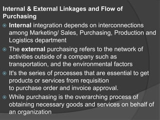 Internal & External Linkages and Flow of
Purchasing
 Internal integration depends on interconnections
among Marketing/ Sales, Purchasing, Production and
Logistics department
 The external purchasing refers to the network of
activities outside of a company such as
transportation, and the environmental factors
 It's the series of processes that are essential to get
products or services from requisition
to purchase order and invoice approval.
 While purchasing is the overarching process of
obtaining necessary goods and services on behalf of
an organization
 