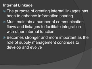 Internal Linkage
 The purpose of creating internal linkages has
been to enhance information sharing
 Must maintain a number of communication
flows and linkages to facilitate integration
with other internal function
 Becomes stronger and more important as the
role of supply management continues to
develop and evolve
 