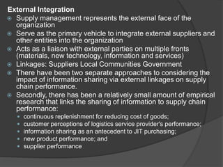 External Integration
 Supply management represents the external face of the
organization
 Serve as the primary vehicle to integrate external suppliers and
other entities into the organization
 Acts as a liaison with external parties on multiple fronts
(materials, new technology, information and services)
 Linkages: Suppliers Local Communities Government
 There have been two separate approaches to considering the
impact of information sharing via external linkages on supply
chain performance.
 Secondly, there has been a relatively small amount of empirical
research that links the sharing of information to supply chain
performance:
 continuous replenishment for reducing cost of goods;
 customer perceptions of logistics service provider's performance;
 information sharing as an antecedent to JIT purchasing;
 new product performance; and
 supplier performance
 
