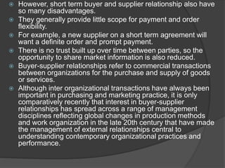  However, short term buyer and supplier relationship also have
so many disadvantages.
 They generally provide little scope for payment and order
flexibility.
 For example, a new supplier on a short term agreement will
want a definite order and prompt payment.
 There is no trust built up over time between parties, so the
opportunity to share market information is also reduced.
 Buyer-supplier relationships refer to commercial transactions
between organizations for the purchase and supply of goods
or services.
 Although inter organizational transactions have always been
important in purchasing and marketing practice, it is only
comparatively recently that interest in buyer-supplier
relationships has spread across a range of management
disciplines reflecting global changes in production methods
and work organization in the late 20th century that have made
the management of external relationships central to
understanding contemporary organizational practices and
performance.
 
