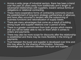 Across a wide range of industrial sectors, there has been a trend
over the past 20 years away from traditionally arm’s length or
adversarial relationships with suppliers, toward various forms of
obligations or relational contracting.
 These more-cooperative forms of contracting commonly involve
the establishment of long-term strategic partnerships or alliances,
and have often occurred in tandem with the outsourcing of
business functions and rationalization of supply bases.
 There are many advantages that come as a result of building
strong buyer and supplier relations over a period of time.
 There is a greater commitment from both groups which means
that you will be better able to rely on them when it comes to
orders and payments.
 There may also be more scope for discounts after the relationship
is established and there may be more flexibility in the timing of
payments.
 Trust between the buyer and supplier is developed over time and
this may allow for the sharing of information, forecasts,
knowledge and customers between the buyer and supplier.
 