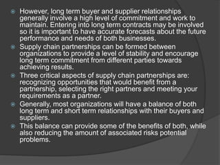  However, long term buyer and supplier relationships
generally involve a high level of commitment and work to
maintain. Entering into long term contracts may be involved
so it is important to have accurate forecasts about the future
performance and needs of both businesses.
 Supply chain partnerships can be formed between
organizations to provide a level of stability and encourage
long term commitment from different parties towards
achieving results.
 Three critical aspects of supply chain partnerships are:
recognizing opportunities that would benefit from a
partnership, selecting the right partners and meeting your
requirements as a partner.
 Generally, most organizations will have a balance of both
long term and short term relationships with their buyers and
suppliers.
 This balance can provide some of the benefits of both, while
also reducing the amount of associated risks potential
problems.
 