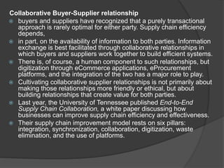 Collaborative Buyer-Supplier relationship
 buyers and suppliers have recognized that a purely transactional
approach is rarely optimal for either party. Supply chain efficiency
depends,
 in part, on the availability of information to both parties. Information
exchange is best facilitated through collaborative relationships in
which buyers and suppliers work together to build efficient systems.
 There is, of course, a human component to such relationships, but
digitization through eCommerce applications, eProcurement
platforms, and the integration of the two has a major role to play.
 Cultivating collaborative supplier relationships is not primarily about
making those relationships more friendly or ethical, but about
building relationships that create value for both parties.
 Last year, the University of Tennessee published End-to-End
Supply Chain Collaboration, a white paper discussing how
businesses can improve supply chain efficiency and effectiveness.
 Their supply chain improvement model rests on six pillars:
integration, synchronization, collaboration, digitization, waste
elimination, and the use of platforms.
 