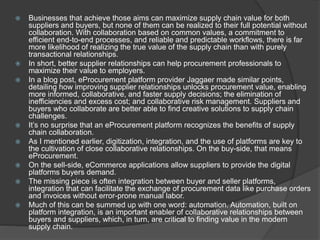 Businesses that achieve those aims can maximize supply chain value for both
suppliers and buyers, but none of them can be realized to their full potential without
collaboration. With collaboration based on common values, a commitment to
efficient end-to-end processes, and reliable and predictable workflows, there is far
more likelihood of realizing the true value of the supply chain than with purely
transactional relationships.
 In short, better supplier relationships can help procurement professionals to
maximize their value to employers.
 In a blog post, eProcurement platform provider Jaggaer made similar points,
detailing how improving supplier relationships unlocks procurement value, enabling
more informed, collaborative, and faster supply decisions; the elimination of
inefficiencies and excess cost; and collaborative risk management. Suppliers and
buyers who collaborate are better able to find creative solutions to supply chain
challenges.
 It’s no surprise that an eProcurement platform recognizes the benefits of supply
chain collaboration.
 As I mentioned earlier, digitization, integration, and the use of platforms are key to
the cultivation of close collaborative relationships. On the buy-side, that means
eProcurement.
 On the sell-side, eCommerce applications allow suppliers to provide the digital
platforms buyers demand.
 The missing piece is often integration between buyer and seller platforms,
integration that can facilitate the exchange of procurement data like purchase orders
and invoices without error-prone manual labor.
 Much of this can be summed up with one word: automation. Automation, built on
platform integration, is an important enabler of collaborative relationships between
buyers and suppliers, which, in turn, are critical to finding value in the modern
supply chain.
 