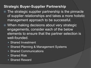 Strategic Buyer-Supplier Partnership
 The strategic supplier partnership is the pinnacle
of supplier relationships and takes a more holistic
management approach to be successful.
 When making decisions about very strategic
engagements, consider each of the below
elements to ensure that the partner selection is
well-founded.
 Shared Investment
 Shared Planning & Management Systems
 Shared Communications
 Shared Risk
 Shared Reward
 