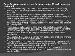 Cross functional sourcing terms for improving the SC performance and
relationship
 The collective strength of a team from roles in finance, manufacturing,
planning and logistics expands the procurement department's range of
expertise.
 A high performing cross-functional sourcing team can support the
procurement department in its efforts to locate new sources of supply and
solve a range of complex supplier related problems.
 Members of this team can come from such functions as finance, quality,
manufacturing, planning, logistics, field service, engineering and research
and development.
 These subject matter experts often have a tangential connection to the
supplier community in their daily jobs. Their collective strength lies in their
functional skills, providing a multiplier effect of technical and business
knowledge that expands the range of expertise of the procurement
department.
 A financial cost accountant is familiar with building and analyzing financial
models that would help in negotiations.
 The manufacturing engineer is a problem solver who works closely with
operations to overcome manufacturing related problems. Planners have
visibility to production schedules and inventory levels.
 Field service engineers have direct feedback from customers on
performance and service issues that can be valuable to procurement and
suppliers alike.
 